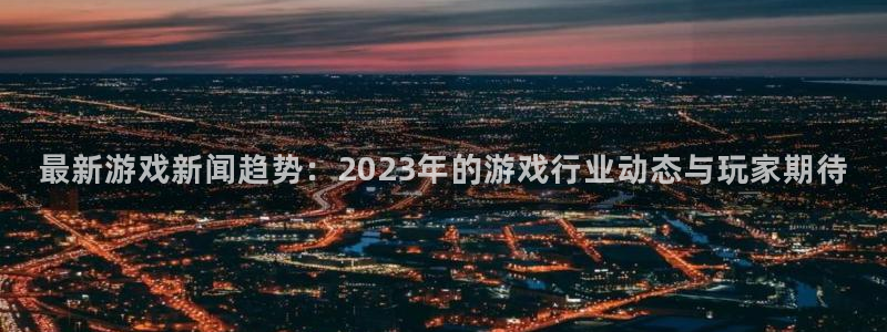 奇亿娱乐注册网站：最新游戏新闻趋势：2023年的游戏行业动态